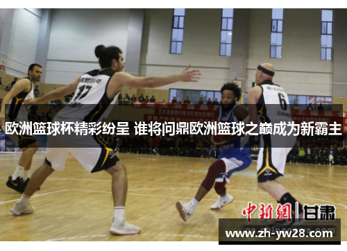 欧洲篮球杯精彩纷呈 谁将问鼎欧洲篮球之巅成为新霸主