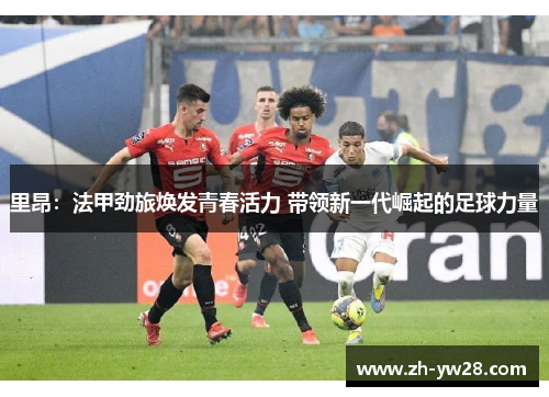 里昂：法甲劲旅焕发青春活力 带领新一代崛起的足球力量