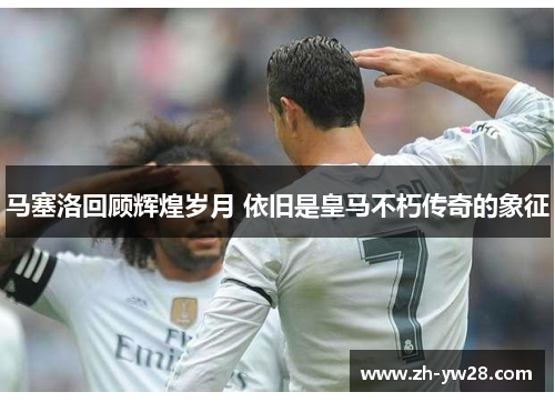马塞洛回顾辉煌岁月 依旧是皇马不朽传奇的象征